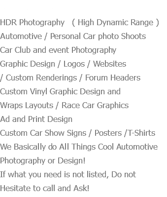 Services we offer Include:
HDR Photography ( High Dynamic Range ) Automotive / Personal Car photo Shoots Car Club and event Photography Graphic Design / Logos / Websites / Custom Renderings / Forum Headers Custom Vinyl Graphic Design and Wraps Layouts / Race Car Graphics
Ad and Print Design Custom Car Show Signs / Posters /T-Shirts
We Basically do All Things Cool Automotive Photography or Design! If what you need is not listed, Do not Hesitate to call and Ask!